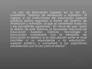     La Ley de Educación Superior en su Art. 81,
    manifiesta “Sistema de Nivelación y Admisión.- El
    ingreso a las instituciones de educación superior
    públicas estará regulado a través del Sistema de
    Nivelación y Admisión, al que se someterán todos los
    y las estudiantes aspirantes”. En virtud de que “para
    el diseño de este Sistema, la Secretaría Nacional de
    Educación     Superior,   Ciencia,     Tecnología   e
    Innovación coordinará con el Ministerio de
    Educación lo relativo a la articulación entre el nivel
    bachiller o su equivalente y la educación
    superior pública, y consultará a los organismos
    establecidos por la Ley para el efecto”.
 