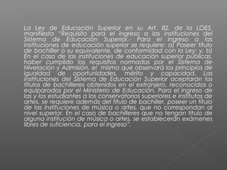    La Ley de Educación Superior en su Art. 82, de la LOES,
    manifiesta “Requisito para el ingreso a las instituciones del
    Sistema de Educación Superior.- Para el ingreso a las
    instituciones de educación superior se requiere: a) Poseer título
    de bachiller o su equivalente, de conformidad con la Ley; y, b)
    En el caso de las instituciones de educación superior públicas,
    haber cumplido los requisitos normados por el Sistema de
    Nivelación y Admisión, el mismo que observará los principios de
    igualdad de oportunidades, mérito y capacidad. Las
    instituciones del Sistema de Educación Superior aceptarán los
    títulos de bachilleres obtenidos en el extranjero, reconocidos o
    equiparados por el Ministerio de Educación. Para el ingreso de
    las y los estudiantes a los conservatorios superiores e institutos de
    artes, se requiere además del título de bachiller, poseer un título
    de las instituciones de música o artes, que no correspondan al
    nivel superior. En el caso de bachilleres que no tengan título de
    alguna institución de música o artes, se establecerán exámenes
    libres de suficiencia, para el ingreso”.
 