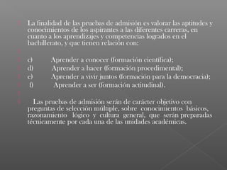    La finalidad de las pruebas de admisión es valorar las aptitudes y
    conocimientos de los aspirantes a las diferentes carreras, en
    cuanto a los aprendizajes y competencias logrados en el
    bachillerato, y que tienen relación con:
    
   c)       Aprender a conocer (formación científica);
   d)       Aprender a hacer (formación procedimental);
   e)       Aprender a vivir juntos (formación para la democracia);
    f)       Aprender a ser (formación actitudinal).
    
      Las pruebas de admisión serán de carácter objetivo con
    preguntas de selección múltiple, sobre conocimientos básicos,
    razonamiento lógico y cultura general, que serán preparadas
    técnicamente por cada una de las unidades académicas.
 