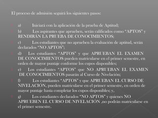 El proceso de admisión seguirá los siguientes pasos:
 
   a)      Iniciará con la aplicación de la prueba de Aptitud;
   b)      Los aspirantes que aprueben, serán calificados como “APTOS” y
    RENDIRÁN LA PRUEBA DE CONOCIMIENTOS;
   c)      Los estudiantes que no aprueben la evaluación de aptitud, serán
    declarados “NO APTOS”;
   d)    Los estudiantes “APTOS” y que APRUEBAN EL EXAMEN
    DE CONOCIMIENTOS pueden matricularse en el primer semestre, en
    orden de mayor puntaje conforme los cupos disponibles;
   e)    Los estudiantes “APTOS” que NO APRUEBAN EL EXAMEN
     DE CONOCIMIENTOS pasarán al Curso de Nivelación;
   f)      Los estudiantes “APTOS” y que APRUEBAN EL CURSO DE
    NIVELACIÓN, pueden matricularse en el primer semestre, en orden de
    mayor puntaje hasta completar los cupos disponibles; y,
   g)      Los estudiantes declarados “NO APTOS” y quienes NO
    APRUEBEN EL CURSO DE NIVELACIÓN ,no podrán matricularse en
    el primer semestre.
 
