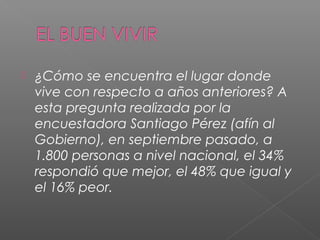    ¿Cómo se encuentra el lugar donde
    vive con respecto a años anteriores? A
    esta pregunta realizada por la
    encuestadora Santiago Pérez (afín al
    Gobierno), en septiembre pasado, a
    1.800 personas a nivel nacional, el 34%
    respondió que mejor, el 48% que igual y
    el 16% peor.
 