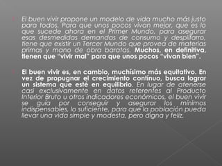    El buen vivir propone un modelo de vida mucho más justo
    para todos. Para que unos pocos vivan mejor, que es lo
    que sucede ahora en el Primer Mundo, para asegurar
    esas desmedidas demandas de consumo y despilfarro,
    tiene que existir un Tercer Mundo que provea de materias
    primas y mano de obra baratas. Muchos, en definitiva,
    tienen que “vivir mal” para que unos pocos “vivan bien”.

   El buen vivir es, en cambio, muchísimo más equitativo. En
    vez de propugnar el crecimiento contínuo, busca lograr
    un sistema que esté en equilibrio. En lugar de atenerse
    casi exclusivamente en datos referentes al Producto
    Interior Bruto u otros indicadores económicos, el buen vivir
    se guía por conseguir y asegurar los mínimos
    indispensables, lo suficiente, para que la población pueda
    llevar una vida simple y modesta, pero digna y feliz.
 