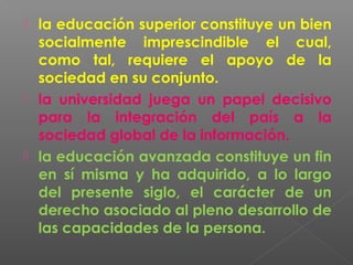  la educación superior constituye un bien
  socialmente imprescindible el cual,
  como tal, requiere el apoyo de la
  sociedad en su conjunto.
 la universidad juega un papel decisivo
  para la integración del país a la
  sociedad global de la información.
 la educación avanzada constituye un fin
  en sí misma y ha adquirido, a lo largo
  del presente siglo, el carácter de un
  derecho asociado al pleno desarrollo de
  las capacidades de la persona.
 