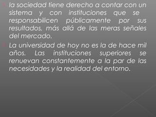  la sociedad tiene derecho a contar con un
  sistema y con instituciones que se
  responsabilicen públicamente por sus
  resultados, más allá de las meras señales
  del mercado.
 La universidad de hoy no es la de hace mil
  años. Las instituciones superiores se
  renuevan constantemente a la par de las
  necesidades y la realidad del entorno.
 