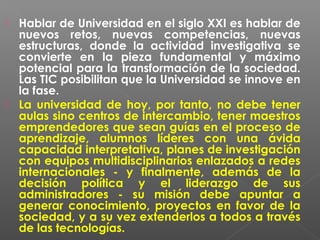  Hablar de Universidad en el siglo XXI es hablar de
  nuevos retos, nuevas competencias, nuevas
  estructuras, donde la actividad investigativa se
  convierte en la pieza fundamental y máximo
  potencial para la transformación de la sociedad.
  Las TIC posibilitan que la Universidad se innove en
  la fase. 
 La universidad de hoy, por tanto, no debe tener
  aulas sino centros de intercambio, tener maestros
  emprendedores que sean guías en el proceso de
  aprendizaje, alumnos líderes con una ávida
  capacidad interpretativa, planes de investigación
  con equipos multidisciplinarios enlazados a redes
  internacionales - y finalmente, además de la
  decisión política y el liderazgo de sus
  administradores - su misión debe apuntar a
  generar conocimiento, proyectos en favor de la
  sociedad, y a su vez extenderlos a todos a través
  de las tecnologías. 
 
