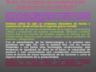 El desafío que más englobe a nuestras universidades en el siglo XXI
sea el de contribuir significativamente a construir una sociedad
basada en el conocimiento, que afronte con eficacia y equidad los
grandes problemas de la región.
América Latina ha sido un verdadero laboratorio de teorías y
experiencias desde el final de la segunda guerra mundial.
No cabe duda de que las universidades de la región, «conciencias
críticas y creadoras» de nuestras sociedades, deberían contribuir
mucho más a la creación de modelos propios de reforma que de
verdad fueran eficaces para resolver nuestro enorme problema de
pobreza y desigualdad.
Con el advenimiento de las biotecnologías y la próxima «era
genética» del siglo XXI, con la química fina, con los nuevos
materiales y con tantas otras tecnologías revolucionarias, esta
tendencia se agudizará sin duda en el futuro; la capacidad de
producir y usar conocimiento será considerada crecientemente
como el recurso de mayor importancia de las naciones y como el
aspecto determinante de su productividad.
Equidad y conocimiento son, entonces, las dos grandes asignaturas
pendientes    de    nuestra     región,  que     deberían   fundirse
indisolublemente en el quehacer universitario latinoamericano.
 