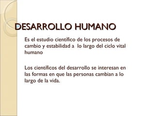 DESARROLLO HUMANO Es el estudio científico de los procesos de cambio y estabilidad a  lo largo del ciclo vital humano Los científicos del desarrollo se interesan en las formas en que las personas cambian a lo largo de la vida.  