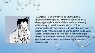 “Apegarse” a un problema es preocuparse,
angustiarse o culparse excesivamente por él. El
desapego implica tomar distancia de las cosas y
entender que nuestra existencia es cíclica,
comprendiendo además que los problemas son
parte de la metodología de aprendizaje de la vida.
Lograr el desapego es vivir con la conciencia que
dentro de nosotros tenemos todo para ser felices, y
que lo exterior es un complemento que adereza
nuestra vida
 