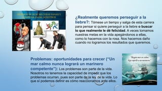 ¿Realmente queremos perseguir a la
liebre?: Tómese un tiempo y salga de esta carrera
para pensar si quiere perseguir a la liebre o buscar
lo que realmente le dé felicidad. A veces tomamos
nuestras metas en la vida apegándonos a ellas,
como lo hacemos con la rosa. Nos hacemos daño
cuando no logramos los resultados que queremos.
Problemas: oportunidades para crecer (“Un
mar calmo nunca logrará un marinero
competente”): Los problemas son parte de la vida.
Nosotros no tenemos la capacidad de impedir que los
problemas ocurran, pues son parte de la ley de la vida. Lo
que sí podemos definir es cómo reaccionamos ante ellos.
 