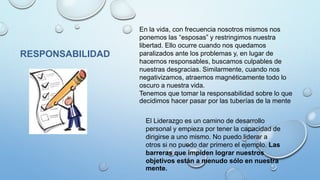 RESPONSABILIDAD
En la vida, con frecuencia nosotros mismos nos
ponemos las “esposas” y restringimos nuestra
libertad. Ello ocurre cuando nos quedamos
paralizados ante los problemas y, en lugar de
hacernos responsables, buscamos culpables de
nuestras desgracias. Similarmente, cuando nos
negativizamos, atraemos magnéticamente todo lo
oscuro a nuestra vida.
Tenemos que tomar la responsabilidad sobre lo que
decidimos hacer pasar por las tuberías de la mente
El Liderazgo es un camino de desarrollo
personal y empieza por tener la capacidad de
dirigirse a uno mismo. No puedo liderar a
otros si no puedo dar primero el ejemplo. Las
barreras que impiden lograr nuestros
objetivos están a menudo sólo en nuestra
mente.
 