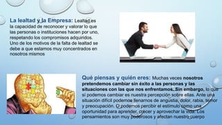 La lealtad y la Empresa: Lealtad es
la capacidad de reconocer y valorar lo que
las personas o instituciones hacen por uno,
respetando los compromisos adquiridos.
Uno de los motivos de la falta de lealtad se
debe a que estamos muy concentrados en
nosotros mismos
Qué piensas y quién eres: Muchas veces nosotros
pretendemos cambiar sin éxito a las personas y las
situaciones con las que nos enfrentamos. Sin embargo, lo que
sí podemos cambiar es nuestra percepción sobre ellas. Ante una
situación difícil podemos llenarnos de angustia, dolor, rabia, temor
y preocupación. O podemos percibir el estímulo como una
oportunidad para aprender, crecer y aprovechar la vida. Los
pensamientos son muy poderosos y afectan nuestro cuerpo
 