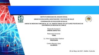 INSTITUTO MEXICANO DEL SEGURO SOCIAL
UNIDAD DE EDUCACIÓN, INVESTIGACIÓN Y POLÍTICAS DE SALUD
COORDINACIÒN DE EDUCACIÓN EN SALUD
UNIDAD DE MEDICINA FAMILIAR No. 82 “LIC. IGNACIO GARCÍA TÉLLEZ”CURSO POSTÉCNICO DE
ENFERMERÍA EN MEDICINA DE FAMILIA
Desarrollo Humano II
UNIDAD DIDACTICA
Relaciones Humanas
TEMA
Lic. Alma Graciela Marín Saldivar
PROFESOR
Cristina Barraza López
ALUMNOS
06 de Mayo del 2021. Saltillo, Coahuila.
 