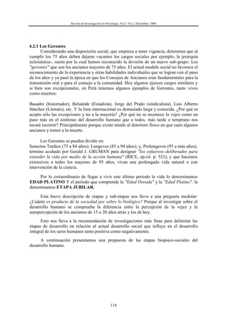 Revista de Investigación en Psicología, Vol.3 No.2, Diciembre 2000
114
4.2.1 Los Gerontes
Considerando una disposición social, que empieza a tener vigencia, determina que al
cumplir los 75 años deben dejarse vacantes los cargos sociales por ejemplo, la jerarquía
eclesiástica-, razón por la cual hemos reconocido la división de un nuevo sub-grupo: Los
"gerontes" que son los ancianos mayores de 75 años. El actual modelo social no favorece el
reconocimiento de la experiencia y otras habilidades individuales que se logran con el paso
de los años y ya pasó la época en que los Consejos de Ancianos eran fundamentales para la
transmisión oral y para el consejo a la comunidad. Hoy algunos ejercen cargos similares y
si bien son excepcionales, en Perú tenemos algunos ejemplos de Gerontes, tanto vivos
como muertos:
Basadre (historiador), Belaúnde (Estadista), Jorge del Prado (sindicalista), Luis Alberto
Sánchez (Literato), etc. Y la lista internacional es demasiado larga y conocida. ¿Por qué se
acepta sólo las excepciones y no a la mayoría? ¿Por qué no se reconoce la vejez como un
paso más en el continuo del desarrollo humano que a todos. más tarde o temprano nos
tocará recorrer? Principalmente porque existe miedo al deterioro físico en que caen algunos
ancianos y temor a la muerte.
Los Gerontes se pueden dividir en:
Senectos Tardíos (75 a 84 años); Longevos (85 a 94 años); y, Prolongevos (95 a más años),
término acuñado por Gerald J. GRUMAN para designar "los esfuerzos deliberados para
extender la vida por medio de la acción humana" (RICE, op.cit. p: 521), y que hacemos
extensivos a todos los mayores de 95 años, vivan una prolongado vida natural o con
intervención de la ciencia.
Por lo extraordinario de llegar a vivir este último período la vida lo denominamos
EDAD PLATINO Y el período que comprende la "Edad Dorada" y la "Edad Platino", la
denominamos ETAPA JUBILAR.
Esta breve descripción de etapas y sub-etapas nos lleva a una pregunta medular:
¿Cuánto es producto de la sociedad por sobre lo biológico? Porque al investigar sobre el
desarrollo humano se comprueba la diferencia entre la percepción de la vejez y la
autopercepción de los ancianos de 15 o 20 años atrás y los de hoy.
Esto nos lleva a la recomendación de investigaciones más finas para delimitar las
etapas de desarrollo en relación al actual desarrollo social que influye en el desarrollo
integral de los seres humanos tanto positiva como negativamente.
A continuación presentamos una propuesta de las etapas biopsico-sociales del
desarrollo humano.
 