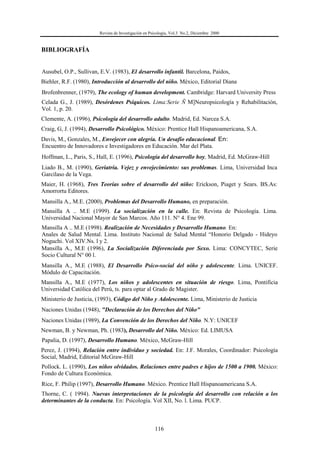 Revista de Investigación en Psicología, Vol.3 No.2, Diciembre 2000
116
BIBLIOGRAFÍA
Ausubel, O.P., Sullivan, E.V. (1983), El desarrollo infantil. Barcelona, Paidos,
Biehler, R.F. (1980), Introducción al desarrollo del niño. México, Editorial Diana
Brofenbrenner, (1979), The ecology of human development. Cambridge: Harvard University Press
Celada G., J. (1989), Desórdenes Psíquicos. Lima:Serie Ñ M]Neuropsicología y Rehabilitación,
Vol. 1, p. 20.
Clemente, A. (1996), Psicología del desarrollo adulto. Madrid, Ed. Narcea S.A.
Craig, G, J. (1994), Desarrollo Psicológico. México: Prentice Hall Hispanoamericana, S.A.
Davis, M., Gonzales, M., Envejecer con alegría. Un desafío educacional. En:
Encuentro de Innovadores e Investigadores en Educación. Mar del Plata.
Hoffman, L., Paris, S., Hall, E. (1996), Psicología del desarrollo hoy, Madrid, Ed. McGraw-Hill
Liado B., M. (1990), Geriatría. Vejez y envejecimiento: sus problemas. Lima, Universidad Inca
Garcilaso de la Vega.
Maier, H. (1968), Tres Teorías sobre el desarrollo del niño: Erickson, Piaget y Sears. BS.As:
Amorrortu Editores.
Mansilla A., M.E. (2000), Problemas del Desarrollo Humano, en preparación.
Mansilla A .. M.E (1999). La socialización en la calle. En: Revista de Psicología. Lima.
Universidad Nacional Mayor de San Marcos. Año 111. N° 4. Ene 99.
Mansilla A .. M.E (1998). Realización de Necesidades y Desarrollo Humano. En:
Anales de Salud Mental. Lima. Instituto Nacional de Salud Mental “Honorio Delgado - Hideyo
Noguchi. Vol XlV.Ns. l y 2.
Mansilla A., M.E (1996), La Socialización Diferenciada por Sexo. Lima: CONCYTEC, Serie
Socio Cultural N° 00 l.
Mansilla A., M.E (1988), El Desarrollo Psico-social del niño y adolescente. Lima. UNICEF.
Módulo de Capacitación.
Mansilla A., M.E (1977), Los niños y adolescentes en situación de riesgo. Lima, Pontificia
Universidad Católica del Perú, ts. para optar al Grado de Magister.
Ministerio de Justicia, (1993), Código del Niño y Adolescente. Lima, Ministerio de Justicia
Naciones Unidas (1948), "Declaración de los Derechos del Niño"
Naciones Unidas (1989), La Convención de los Derechos del Niño. N.Y: UNICEF
Newman, B. y Newman, Ph. (1983), Desarrollo del Niño. México: Ed. LIMUSA
Papalia, D. (1997), Desarrollo Humano. México, McGraw-Hill
Perez, J. (1994), Relación entre individuo y sociedad. En: J.F. Morales, Coordinador: Psicología
Social, Madrid, Editorial McGraw-Hill
Pollock. L. (1990), Los niños olvidados. Relaciones entre padres e hijos de 1500 a 1900. México:
Fondo de Cultura Económica.
Rice, F. Philip (1997), Desarrollo Humano. México. Prentice Hall Hispanoamericana S.A.
Thorne, C. ( 1994). Nuevas interpretaciones de la psicología del desarrollo con relación a los
determinantes de la conducta. En: Psicología. Vol XII, No. l. Lima. PUCP.
 