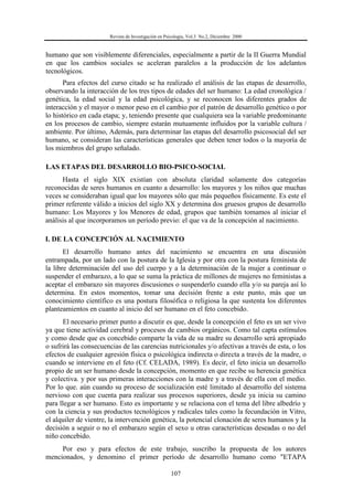 Revista de Investigación en Psicología, Vol.3 No.2, Diciembre 2000
107
humano que son visiblemente diferenciales, especialmente a partir de la II Guerra Mundial
en que los cambios sociales se aceleran paralelos a la producción de los adelantos
tecnológicos.
Para efectos del curso citado se ha realizado el análisis de las etapas de desarrollo,
observando la interacción de los tres tipos de edades del ser humano: La edad cronológica /
genética, la edad social y la edad psicológica, y se reconocen los diferentes grados de
interacción y el mayor o menor peso en el cambio por el patrón de desarrollo genético o por
lo histórico en cada etapa; y, teniendo presente que cualquiera sea la variable predominante
en los procesos de cambio, siempre estarán mutuamente influidos por la variable cultura /
ambiente. Por último, Además, para determinar las etapas del desarrollo psicosocial del ser
humano, se consideran las características generales que deben tener todos o la mayoría de
los miembros del grupo señalado.
LAS ETAPAS DEL DESARROLLO BIO-PSICO-SOCIAL
Hasta el siglo XIX existían con absoluta claridad solamente dos categorías
reconocidas de seres humanos en cuanto a desarrollo: los mayores y los niños que muchas
veces se consideraban igual que los mayores sólo que más pequeños físicamente. Es este el
primer referente válido a inicios del siglo XX y determina dos gruesos grupos de desarrollo
humano: Los Mayores y los Menores de edad, grupos que también tomamos al iniciar el
análisis al que incorporamos un período previo: el que va de la concepción al nacimiento.
I. DE LA CONCEPCIÓN AL NACIMIENTO
El desarrollo humano antes del nacimiento se encuentra en una discusión
entrampada, por un lado con la postura de la Iglesia y por otra con la postura feminista de
la libre determinación del uso del cuerpo y a la determinación de la mujer a continuar o
suspender el embarazo, a lo que se suma la práctica de millones de mujeres no feministas a
aceptar el embarazo sin mayores discusiones o suspenderlo cuando ella y/o su pareja así lo
determina. En estos momentos, tomar una decisión frente a este punto, más que un
conocimiento científico es una postura filosófica o religiosa la que sustenta los diferentes
planteamientos en cuanto al inicio del ser humano en el feto concebido.
El necesario primer punto a discutir es que, desde la concepción el feto es un ser vivo
ya que tiene actividad cerebral y procesos de cambios orgánicos. Como tal capta estímulos
y como desde que es concebido comparte la vida de su madre su desarrollo será apropiado
o sufrirá las consecuencias de las carencias nutricionales y/o afectivas a través de esta, o los
efectos de cualquier agresión física o psicológica indirecta o directa a través de la madre, o
cuando se interviene en el feto (Cf. CELADA, 1989). Es decir, el feto inicia un desarrollo
propio de un ser humano desde la concepción, momento en que recibe su herencia genética
y colectiva. y por sus primeras interacciones con la madre y a través de ella con el medio.
Por lo que. aún cuando su proceso de socialización esté limitado al desarrollo del sistema
nervioso con que cuenta para realizar sus procesos superiores, desde ya inicia su camino
para llegar a ser humano. Esto es importante y se relaciona con el tema del libre albedrío y
con la ciencia y sus productos tecnológicos y radicales tales como la fecundación in Vitro,
el alquiler de vientre, la intervención genética, la potencial clonación de seres humanos y la
decisión a seguir o no el embarazo según el sexo u otras características deseadas o no del
niño concebido.
Por eso y para efectos de este trabajo, suscribo la propuesta de los autores
mencionados, y denomino el primer período de desarrollo humano como "ETAPA
 