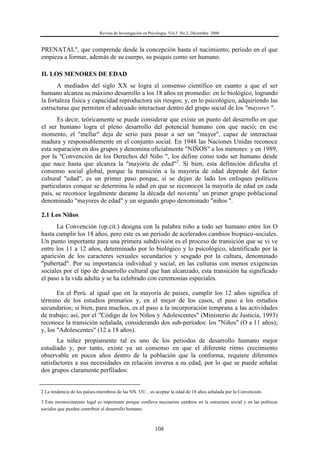Revista de Investigación en Psicología, Vol.3 No.2, Diciembre 2000
108
PRENATAL", que comprende desde la concepción hasta el nacimiento; período en el que
empieza a formar, además de su cuerpo, su psiquis como ser humano.
II. LOS MENORES DE EDAD
A mediados del siglo XX se logra el consenso científico en cuanto a que el ser
humano alcanza su máximo desarrollo a los 18 años en promedio: en lo biológico, logrando
la fortaleza física y capacidad reproductora sin riesgos; y, en lo psicológico, adquiriendo las
estructuras que permiten el adecuado interactuar dentro del grupo social de los "mayores ".
Es decir, teóricamente se puede considerar que existe un punto del desarrollo en que
el ser humano logra el pleno desarrollo del potencial humano con que nació; en ese
momento, el "mellar" deja de serio para pasar a ser un "mayor", capaz de interactuar
madura y responsablemente en el conjunto social. En 1948 las Naciones Unidas reconoce
esta separación en dos grupos y denomina oficialmente "NIÑOS" a los menores: y en 1989,
por la "Convención de los Derechos del Niño ", los define como todo ser humano desde
que nace hasta que alcanza la "mayoría de edad"2
. Si bien, esta definición dificulta el
consenso social global, porque la transición a la mayoría de edad depende del factor
cultural "edad", es un primer paso porque, si se dejan de lado los enfoques políticos
particulares conque se determina la edad en que se reconocen la mayoría de edad en cada
país, se reconoce legalmente durante la década del noventa3
un primer grupo poblacional
denominado "mayores de edad" y un segundo grupo denominado "niños ".
2.1 Los Niños
La Convención (op.cit.) designa con la palabra niño a todo ser humano entre los O
hasta cumplir los 18 años, pero este es un período de acelerados cambios biopsico-sociales.
Un punto importante para una primera subdivisión es el proceso de transición que se vi ve
entre los 11 a 12 años, determinado por lo biológico y lo psicológico, identificado por la
aparición de los caracteres sexuales secundarios y sesgado por la cultura, denominado
"pubertad". Por su importancia individual y social, en las culturas con menos exigencias
sociales por el tipo de desarrollo cultural que han alcanzado, esta transición ha significado
el paso a la vida adulta y se ha celebrado con ceremonias especiales.
En el Perú. al igual que en la mayoría de países, cumplir los 12 años significa el
término de los estudios primarios y, en el mejor de los casos, el paso a los estudios
secundarios; si bien, para muchos, es el paso a la incorporación temprana a las actividades
de trabajo; así, por el "Código de los Niños y Adolescentes" (Ministerio de Justicia, 1993)
reconoce la transición señalada, considerando dos sub-períodos: los "Niños" (O a 11 años);
y, los "Adolescentes" (12 a 18 años).
La niñez propiamente tal es uno de los períodos de desarrollo humano mejor
estudiado y, por tanto, existe ya un consenso en que el diferente ritmo crecimiento
observable en pocos años dentro de la población que la conforma, requiere diferentes
satisfactores a sus necesidades en relación inversa a su edad, por lo que se puede señalar
dos grupos claramente perfilados:
2 La tendencia de los países-miembros de las NN. UU. , es aceptar la edad de 18 años señalada por la Convención.
3 Este reconocimiento legal es importante porque conlleva necesarios cambios en la estructura social y en las políticas
sociales que pueden contribuir al desarrollo humano.
 