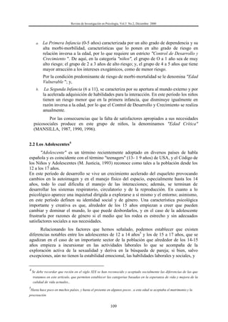 Revista de Investigación en Psicología, Vol.3 No.2, Diciembre 2000
109
a. La Primera Infancia (0-5 años) caracterizada por un alto grado de dependencia y su
alta morbi-morbilidad, características que lo ponen en alto grado de riesgo en
relación inversa a la edad, por lo que requiere un estricto "Control de Desarrollo y
Crecimiento ". De aquí, en la categoría "niños", el grupo de O a 1 año sea de muy
alto riesgo; el grupo de 2 a 3 años de alto riesgo; y, el grupo de 4 a 5 años que tiene
mayor atracción a los intereses exogámicos, como de menor riesgo.
Por la condición predominante de riesgo de morbi-mortalidad se le denomina "Edad
Vulnerable "; y,
b. La Segunda Infancia (6 a 11), se caracteriza por su apertura al mundo externo y por
la acelerada adquisición de habilidades para la interacción. En este período los niños
tienen un riesgo menor que en la primera infancia, que disminuye igualmente en
razón inversa a la edad, por lo que el Control de Desarrollo y Crecimiento se realiza
anualmente.
Por las consecuencias que la falta de satisfactores apropiados a sus necesidades
psicosociales produce en este grupo de niños, la denominamos "Edad Crítica"
(MANSILLA, 1987, 1990, 1996).
2.2 Los Adolescentes4
"Adolescente" es un término recientemente adoptado en diversos países de habla
española y es coincidente con el término "teenagers" (13- 1 9 años) de USA, y el Código de
los Niños y Adolescentes (M. Justicia, 1993) reconoce como tales a la población desde los
12 a los 17 años.
En este período de desarrollo se vive un crecimiento acelerado del esqueleto provocando
cambios en la autoimagen y en el manejo físico del espacio, especialmente hasta los 14
años, todo lo cual dificulta el manejo de las interacciones; además, se terminan de
desarrollar los sistemas respiratorio, circulatorio y de la reproducción. En cuanto a lo
psicológico aparece una inquietud dirigida a explorarse a sí mismo y el entorno; asimismo,
en este período definen su identidad social y de género. Una característica psicológica
importante y creativa es que, alrededor de los 15 años empiezan a creer que pueden
cambiar y dominar el mundo, lo que puede desbordarlos, y en el caso de la adolescente
frustrarla por razones de género si el medio que los rodea es estrecho y sin adecuados
satisfactores sociales a sus necesidades.
Relacionando los factores que hemos señalado, podemos establecer que existen
diferencias notables entre los adolescentes de 12 a 14 años5
y los de 15 a 17 años, que se
agudizan en el caso de un importante sector de la población que alrededor de los 14-15
años empieza a incursionar en las actividades laborales lo que se acompaña de la
exploración activa de la sexualidad y deriva en la búsqueda de pareja; si bien, salvo
excepciones, aún no tienen la estabilidad emocional, las habilidades laborales y sociales, y
4
Se debe recordar que recién en el siglo XIX se han reconocido y aceptado socialmente las diferencias de las que
tratamos en este artículo, que permiten establecer las categorías basadas en la esperanza de vida y mejora de la
calidad de vida actuales.,
5
Hasta hace poco en muchos países, y hasta el presente en algunos pocos , a esta edad se aceptaba el matrimonio y la
procreación
 