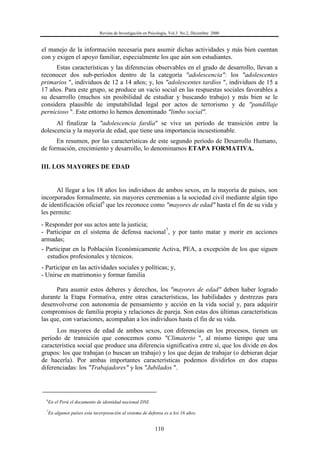 Revista de Investigación en Psicología, Vol.3 No.2, Diciembre 2000
110
el manejo de la información necesaria para asumir dichas actividades y más bien cuentan
con y exigen el apoyo familiar, especialmente los que aún son estudiantes.
Estas características y las diferencias observables en el grado de desarrollo, llevan a
reconocer dos sub-períodos dentro de la categoría "adolescencia": los "adolescentes
primarios ", individuos de 12 a 14 años; y, los "adolescentes tardíos ", individuos de 15 a
17 años. Para este grupo, se produce un vacío social en las respuestas sociales favorables a
su desarrollo (muchos sin posibilidad de estudiar y buscando trabajo) y más bien se le
considera plausible de imputabilidad legal por actos de terrorismo y de "pandillaje
pernicioso ". Este entorno lo hemos denominado "limbo social".
Al finalizar la "adolescencia fardía" se vive un período de transición entre la
dolescencia y la mayoría de edad, que tiene una importancia incuestionable.
En resumen, por las características de este segundo período de Desarrollo Humano,
de formación, crecimiento y desarrollo, lo denominamos ETAPA FORMATIVA.
III. LOS MAYORES DE EDAD
Al llegar a los 18 años los individuos de ambos sexos, en la mayoría de países, son
incorporados formalmente, sin mayores ceremonias a la sociedad civil mediante algún tipo
de identificación oficial6
que les reconoce como "mayores de edad" hasta el fin de su vida y
les permite:
- Responder por sus actos ante la justicia;
- Participar en el sistema de defensa nacional7
, y por tanto matar y morir en acciones
armadas;
- Participar en la Población Económicamente Activa, PEA, a excepción de los que siguen
estudios profesionales y técnicos.
- Participar en las actividades sociales y políticas; y,
- Unirse en matrimonio y formar familia
Para asumir estos deberes y derechos, los "mayores de edad" deben haber logrado
durante la Etapa Formativa, entre otras características, las habilidades y destrezas para
desenvolverse con autonomía de pensamiento y acción en la vida social y, para adquirir
compromisos de familia propia y relaciones de pareja. Son estas dos últimas características
las que, con variaciones, acompañan a los individuos hasta el fin de su vida.
Los mayores de edad de ambos sexos, con diferencias en los procesos, tienen un
período de transición que conocemos como "Climaterio ", al mismo tiempo que una
característica social que produce una diferencia significativa entre sí, que los divide en dos
grupos: los que trabajan (o buscan un trabajo) y los que dejan de trabajar (o debieran dejar
de hacerla). Por ambas importantes características podemos dividirlos en dos etapas
diferenciadas: los "Trabajadores" y los "Jubilados ".
6
En el Perú el documento de identidad nacional DNI.
7
En algunos países esta incorporación al sistema de defensa es a los 16 años.
 