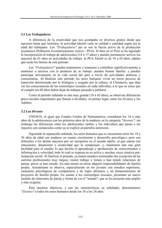 Revista de Investigación en Psicología, Vol.3 No.2, Diciembre 2000
111
3.1 Los Trabajadores
A diferencia de la creatividad que nos acompaña en diversos grados desde que
nacemos hasta que morimos, la actividad laboral varía en calidad y cantidad según sea la
edad del trabajador. Los "Trabajadores" per se son la fuerza activa de la producción
económica (Población Económicamente Activa - PEA). Si bien en el Perú se ha legislado
la incorporación al trabajo de adolescentes (14 a 17 años) y pueden permanecer activos los
mayores de 65 años en actividades de trabajo. la PEA formal es de 18 a 65 años, edades
que serán los límites de este período.
Los "Trabajadores" pueden mantenerse y mantener o contribuir significativamente a
mantener a terceros con el producto de su trabajo: pueden formar familia: y pueden
participar activamente en la vida social del país a través de actividades políticas y
comunitarias. Al finalizar este período los seres humanos viven un tercer proceso de
transición determinado por lo biológico y sesgado por la cultura: el Climaterio, que deja
ver las consecuencias de los estereotipos sexuales en cada individuo, a lo que se suma que
al cumplir los 6S años deben dejar de trabajar pasando a jubilarse.
Como el período señalado es aún muy grande (18 a 65 años), se observan diferencias
psico-sociales importantes que llaman a divididos, en primer lugar, entre los Jóvenes y los
Adultos.
3.2 Los Jóvenes
UNESCO, al igual que Estados Unidos de Norteamérica, consideran los 14 o más
años de la adolescencia con los primeros años de la madurez en la categoría "Jóvenes"; sin
embargo las diferencias entre los adolescentes tardíos y los individuos que pasan a ser
mayores son sustanciales como ya se explicó en párrafos anteriores.
Siguiendo la separación señalada, los seres humanos que se encuentran entre los 18 y
24 años de edad son maduros en cuanto crecimiento y desarrollo psicológico, pero son
diferentes a los demás mayores por ser inexpertos en el mundo adulto, al que entran con
entusiasmo, dinamismo y creatividad que la compensan; y, mantienen aún una gran
facilidad para el cambio lo que facilita el aprendizaje y aprehensión de conocimientos e
información a velocidad, todo lo cual se expresa en su activa y muchas veces creativa par-
ticipación social. Al finalizar el período, ya tienen estudios terminadas (ha excepción de las
carreras profesionales muy largas). tienen trabajo y tienen o han tenido relaciones de
pareja: pocos se han casado. los más tienen en miras adquirir responsabilidades de familia
propia. Actualmente se observa, especialmente en los jóvenes con estudios superiores,
caracteres psicológicos de competencia y de logro altísimos y un distanciamiento de
proyectos de familia propia. En cuanto a los estereotipos sexuales, presentan un nuevo
modelo de relaciones de pareja y forma de ver el "mundo", que se les presenta más amplio
y más exigente.
Para nuestros objetivos, y por las características ya señaladas, denominamos
"Jóvenes" a todos los seres humanos desde los 18 a los 24 años.
 
