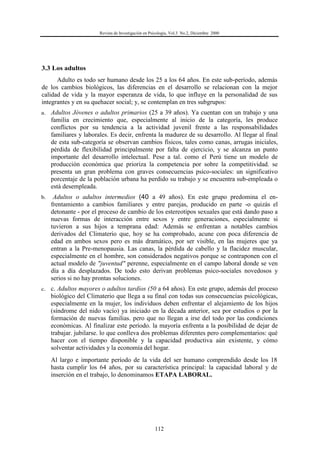 Revista de Investigación en Psicología, Vol.3 No.2, Diciembre 2000
112
3.3 Los adultos
Adulto es todo ser humano desde los 25 a los 64 años. En este sub-período, además
de los cambios biológicos, las diferencias en el desarrollo se relacionan con la mejor
calidad de vida y la mayor esperanza de vida, lo que influye en la personalidad de sus
integrantes y en su quehacer social; y, se contemplan en tres subgrupos:
a. Adultos Jóvenes o adultos primarios (25 a 39 años). Ya cuentan con un trabajo y una
familia en crecimiento que, especialmente al inicio de la categoría, les produce
conflictos por su tendencia a la actividad juvenil frente a las responsabilidades
familiares y laborales. Es decir, enfrenta la madurez de su desarrollo. Al llegar al final
de esta sub-categoría se observan cambios físicos, tales como canas, arrugas iniciales,
pérdida de flexibilidad principalmente por falta de ejercicio, y se alcanza un punto
importante del desarrollo intelectual. Pese a tal. como el Perú tiene un modelo de
producción económica que prioriza la competencia por sobre la competitividad. se
presenta un gran problema con graves consecuencias psico-sociales: un significativo
porcentaje de la población urbana ha perdido su trabajo y se encuentra sub-empleada o
está desempleada.
b. Adultos o adultos intermedios (40 a 49 años). En este grupo predomina el en-
frentamiento a cambios familiares y entre parejas, producido en parte -o quizás el
detonante - por el proceso de cambio de los estereotipos sexuales que está dando paso a
nuevas formas de interacción entre sexos y entre generaciones, especialmente si
tuvieron a sus hijos a temprana edad: Además se enfrentan a notables cambios
derivados del Climaterio que, hoy se ha comprobado, acune con poca diferencia de
edad en ambos sexos pero es más dramático, por ser visible, en las mujeres que ya
entran a la Pre-menopausia. Las canas, la pérdida de cabello y la flacidez muscular,
especialmente en el hombre, son considerados negativos porque se contraponen con el
actual modelo de "juventud" perenne, especialmente en el campo laboral donde se ven
día a día desplazados. De todo esto derivan problemas psico-sociales novedosos y
serios si no hay prontas soluciones.
c. c. Adultos mayores o adultos tardíos (50 a 64 años). En este grupo, además del proceso
biológico del Climaterio que llega a su final con todas sus consecuencias psicológicas,
especialmente en la mujer, los individuos deben enfrentar el alejamiento de los hijos
(síndrome del nido vacío) ya iniciado en la década anterior, sea por estudios o por la
formación de nuevas familias. pero que no llegan a irse del todo por las condiciones
económicas. Al finalizar este período. la mayoría enfrenta a la posibilidad de dejar de
trabajar. jubilarse. lo que conlleva dos problemas diferentes pero complementarios: qué
hacer con el tiempo disponible y la capacidad productiva aún existente, y cómo
solventar actividades y la economía del hogar.
Al largo e importante período de la vida del ser humano comprendido desde los 18
hasta cumplir los 64 años, por su característica principal: la capacidad laboral y de
inserción en el trabajo, lo denominamos ETAPA LABORAL.
 