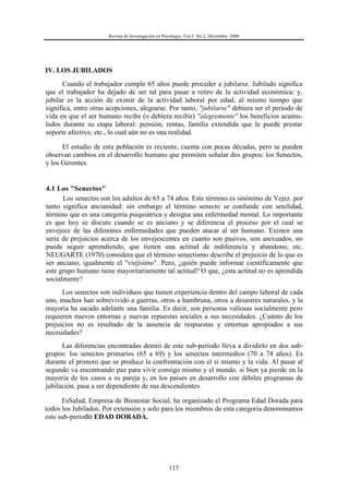 Revista de Investigación en Psicología, Vol.3 No.2, Diciembre 2000
113
IV. LOS JUBILADOS
Cuando el trabajador cumple 65 años puede proceder a jubilarse. Jubilado significa
que el trabajador ha dejado de ser tal para pasar a retiro de la actividad económica; y,
jubilar es la acción de eximir de la actividad laboral por edad, al mismo tiempo que
significa, entre otras acepciones, alegrarse. Por tanto, "jubilarse" debiera ser el periodo de
vida en que el ser humano recibe (o debiera recibir) "alegremente" los beneficios acumu-
lados durante su etapa laboral: pensión, rentas, familia extendida que le puede prestar
soporte afectivo, etc., lo cual aún no es una realidad.
El estudio de esta población es reciente, cuenta con pocas décadas, pero se pueden
observan cambios en el desarrollo humano que permiten señalar dos grupos: los Senectos,
y los Gerontes.
4.1 Los "Senectos"
Los senectos son los adultos de 65 a 74 años. Este término es sinónimo de Vejez. por
tanto significa ancianidad: sin embargo el término senecto se confunde con senilidad,
término que es una categoría psiquiátrica y designa una enfermedad mental. Lo importante
es que hoy se discute cuando se es anciano y se diferencia el proceso por el cual se
envejece de las diferentes enfermedades que pueden atacar al ser humano. Existen una
serie de prejuicios acerca de los envejescentes en cuanto son pasivos, son asexuados, no
puede seguir aprendiendo, que tienen una actitud de indiferencia y abandono, etc.
NEUGARTE (1970) considera que el término senectismo describe el prejuicio de lo que es
ser anciano, igualmente el "viejísimo". Pero, ¿quién puede informar científicamente que
este grupo humano tiene mayoritariamente tal actitud? O que, ¿esta actitud no es aprendida
socialmente?
Los senectos son individuos que tienen experiencia dentro del campo laboral de cada
uno, muchos han sobrevivido a guerras, otros a hambruna, otros a desastres naturales, y la
mayoría ha sacado adelante una familia. Es decir, son personas valiosas socialmente pero
requieren nuevos entornas y nuevas repuestas sociales a sus necesidades. ¿Cuánto de los
prejuicios no es resultado de la ausencia de respuestas y entornas apropiados a sus
necesidades?
Las diferencias encontradas dentro de este sub-período lleva a dividirlo en dos sub-
grupos: los senectos primarios (65 a 69) y los senectos intermedios (70 a 74 años). Es
durante el primero que se produce la confrontación con el sí mismo y la vida. Al pasar al
segundo va encontrando paz para vivir consigo mismo y el mundo. si bien ya pierde en la
mayoría de los casos a su pareja y, en los países en desarrollo con débiles programas de
jubilación, pasa a ser dependiente de sus descendientes.
EsSalud, Empresa de Bienestar Social, ha organizado el Programa Edad Dorada para
todos los Jubilados. Por extensión y solo para los miembros de esta categoría denominamos
este sub-período EDAD DORADA.
 