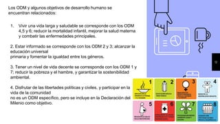 12
Los ODM y algunos objetivos de desarrollo humano se
encuentran relacionados:
1. Vivir una vida larga y saludable se corresponde con los ODM
4,5 y 6; reducir la mortalidad infantil, mejorar la salud materna
y combatir las enfermedades principales.
2. Estar informado se corresponde con los ODM 2 y 3; alcanzar la
educación universal
primaria y fomentar la igualdad entre los géneros.
3. Tener un nivel de vida decente se corresponde con los ODM 1 y
7; reducir la pobreza y el hambre, y garantizar la sostenibilidad
ambiental.
4. Disfrutar de las libertades políticas y civiles, y participar en la
vida de la comunidad
no es un ODM específico, pero se incluye en la Declaración del
Milenio como objetivo.
 