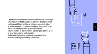 16
La planificación del desarrollo humano local constituye
un enfoque metodológico que permite direccionar las
políticas públicas tanto municipales, como de otros
actores públicos con presencia local, integrando a su
vez a sectores privados y de la sociedad
en general en la definición de estrategias locales y en
la promoción de la participación
de la sociedad civil a través de sus diferentes
expresiones organizadas y colectivas.
 