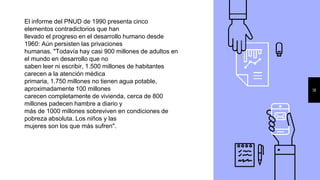 18
El informe del PNUD de 1990 presenta cinco
elementos contradictorios que han
llevado el progreso en el desarrollo humano desde
1960: Aún persisten las privaciones
humanas. "Todavía hay casi 900 millones de adultos en
el mundo en desarrollo que no
saben leer ni escribir, 1.500 millones de habitantes
carecen a la atención médica
primaria, 1.750 millones no tienen agua potable,
aproximadamente 100 millones
carecen completamente de vivienda, cerca de 800
millones padecen hambre a diario y
más de 1000 millones sobreviven en condiciones de
pobreza absoluta. Los niños y las
mujeres son los que más sufren".
 
