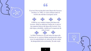 “
El primer Informe Mundial sobre Desarrollo Humano
introdujo, en 1990, un nuevo enfoque sobre la
manera de entender el progreso social.
El IDH es una medida sinóptica del desarrollo
humano. Mide los adelantos medios de un país en
tres aspectos básicos del desarrollo humano: Una
vida larga y saludable, medida por la esperanza de
vida al nacer
La ONU mantiene el uso del índice de desarrollo
humano en su continuo trabajo persiguiendo valores
como la sostenibilidad y la reducción de los niveles
de desigualdad entre continentes. De este modo
6
 