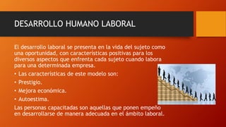 DESARROLLO HUMANO LABORAL 
El desarrollo laboral se presenta en la vida del sujeto como 
una oportunidad, con características positivas para los 
diversos aspectos que enfrenta cada sujeto cuando labora 
para una determinada empresa. 
• Las características de este modelo son: 
• Prestigio. 
• Mejora económica. 
• Autoestima. 
Las personas capacitadas son aquellas que ponen empeño 
en desarrollarse de manera adecuada en el ámbito laboral. 
 