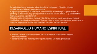 De nada sirve leer y aprender sobre Metafísica, religiones y filosofía, si luego 
no aplicamos lo leído en nuestra conducta. 
Y algo muy importante: la tolerancia, la compasión, el desapego, la generosidad, el 
perdón y la discreción, hay que aplicarlos en el trato con los demás ... y con nosotros 
mismos. Aprenda a perdonarse! 
Al aplicar estos principios en nuestra vida diaria, veremos como poco a poco nuestra 
realidad va cambiando y mejorando. Veremos cómo la gente que comienza a acercarse a 
nosotros, es gente de mayor espiritualidad, de mayor calidad humana. 
DESARROLLO HUMANO ESPIRITUAL 
• Meditar cada de nuestras acciones para que nuestras opiniones no dañen a 
terceras personas. 
• Pensar siempre de manera positiva para alcanzar las metas propuestas. 
 