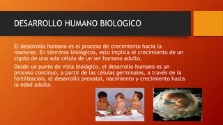 DESARROLLO HUMANO BIOLOGICO 
El desarrollo humano es el proceso de crecimiento hacia la 
madurez. En términos biológicos, esto implica el crecimiento de un 
cigoto de una sola célula de un ser humano adulto. 
Desde un punto de vista biológico, el desarrollo humano es un 
proceso continuo, a partir de las células germinales, a través de la 
fertilización, el desarrollo prenatal, nacimiento y crecimiento hasta 
la edad adulta. 
 