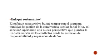 Enfoque restaurativo:
El enfoque restaurativo busca romper con el esquema
punitivo de gestión de la convivencia escolar (a tal falta, tal
sanción), aportando una nueva perspectiva que plantea la
transformación de los conflictos desde la asunción de
responsabilidad y reparación de daños
 