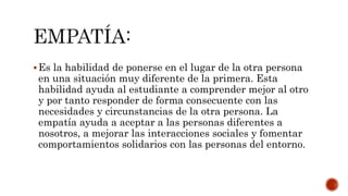 Es la habilidad de ponerse en el lugar de la otra persona
en una situación muy diferente de la primera. Esta
habilidad ayuda al estudiante a comprender mejor al otro
y por tanto responder de forma consecuente con las
necesidades y circunstancias de la otra persona. La
empatía ayuda a aceptar a las personas diferentes a
nosotros, a mejorar las interacciones sociales y fomentar
comportamientos solidarios con las personas del entorno.
 