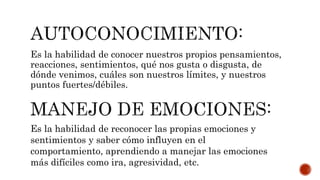 Es la habilidad de conocer nuestros propios pensamientos,
reacciones, sentimientos, qué nos gusta o disgusta, de
dónde venimos, cuáles son nuestros límites, y nuestros
puntos fuertes/débiles.
Es la habilidad de reconocer las propias emociones y
sentimientos y saber cómo influyen en el
comportamiento, aprendiendo a manejar las emociones
más difíciles como ira, agresividad, etc.
 