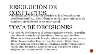 Habilidad para buscar la solución más adecuada a un
problema/conflicto, identificando en ello oportunidades de
cambio y crecimiento personal y social.
 La toma de decisiones es el proceso mediante el cual se realiza
una elección entre las alternativas o formas para resolver
diferentes situaciones de la vida, estas se pueden presentar en
diferentes contextos: familiar, escolar, social. Tomar una
decisión implica elegir entre alternativas, preferir una cosa en
vez de otra, formar un juicio sobre algo que genera duda y
adoptar una determinación al respecto.
 