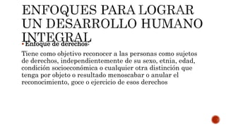 Enfoque de derechos:
Tiene como objetivo reconocer a las personas como sujetos
de derechos, independientemente de su sexo, etnia, edad,
condición socioeconómica o cualquier otra distinción que
tenga por objeto o resultado menoscabar o anular el
reconocimiento, goce o ejercicio de esos derechos
 