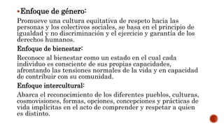 Enfoque de género:
Promueve una cultura equitativa de respeto hacia las
personas y los colectivos sociales, se basa en el principio de
igualdad y no discriminación y el ejercicio y garantía de los
derechos humanos.
Enfoque de bienestar:
Reconoce al bienestar como un estado en el cual cada
individuo es consciente de sus propias capacidades,
afrontando las tensiones normales de la vida y en capacidad
de contribuir con su comunidad.
Enfoque intercultural:
Abarca el reconocimiento de los diferentes pueblos, culturas,
cosmovisiones, formas, opciones, concepciones y prácticas de
vida implícitas en el acto de comprender y respetar a quien
es distinto.
 
