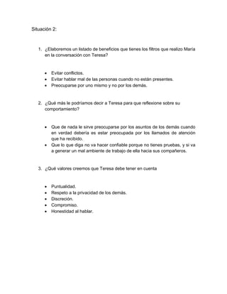 Situación 2:



   1. ¿Elaboremos un listado de beneficios que tienes los filtros que realizo María
      en la conversación con Teresa?



         Evitar conflictos.
         Evitar hablar mal de las personas cuando no están presentes.
         Preocuparse por uno mismo y no por los demás.


   2. ¿Qué más le podríamos decir a Teresa para que reflexione sobre su
      comportamiento?



         Que de nada le sirve preocuparse por los asuntos de los demás cuando
          en verdad debería es estar preocupada por los llamados de atención
          que ha recibido.
         Que lo que diga no va hacer confiable porque no tienes pruebas, y si va
          a generar un mal ambiente de trabajo de ella hacia sus compañeros.


   3. ¿Qué valores creemos que Teresa debe tener en cuenta



         Puntualidad.
         Respeto a la privacidad de los demás.
         Discreción.
         Compromiso.
         Honestidad al hablar.
 