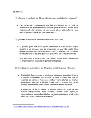 Situación 3:


     1) ¿Por qué el aporte de los Gómez a las personas afectadas fue rechazado?



              Fue rechazado precisamente por las condiciones en el cual se
               encontraban los medicamentos y la ropa que fue donada, ya que estas
               medicinas al estar vencidas no van a curar el que está enfermo y una
               prenda que está rota no los va a cubrir del frío.


     2) ¿Cuál es la actitud que debería haber tomado don José?



              El que sea gente perturbada por los desastres naturales, no le da ningún
               derecho a las personas que se encuentran en una vida estable tanto
               económicamente como en lo terrenal (como don José) de que no valoren
               la vida alterable de aquellas personas que sufren por estas catástrofes.

               Don José debió aceptar el error que cometió ya que estos productos no
               se encontraban en buen estado para ser entregados.


     3) Investiguemos y discutamos las diferencias entre Solidaridad y Caridad.



               Solidaridad: Se conoce con el término de solidaridad a aquel sentimiento
                o también considerado por muchos un valor, a través del cual las
                personas se sienten y reconocen unidas y compartiendo las mismas
                obligaciones, intereses e ideales y conformando además uno de los
                pilares fundamentales sobre los que se asienta la ética moderna.

                A instancias de la Sociología, el término solidaridad goza de una
                especial participación en dicho contexto, siendo, como dijimos, un
                sentimiento que supone la unidad de los lazos sociales que unirán a los
                miembros de una determinada sociedad.1




1
    http://www.definicionabc.com/social/solidaridad.php#ixzz2Jb8O5RTD
 