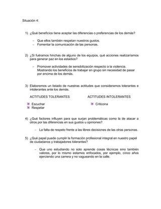 Situación 4:


 1) ¿Qué beneficios tiene aceptar las diferencias o preferencias de los demás?

        Que ellos también respetan nuestros gustos.
        Fomentar la comunicación de las personas.


 2) ¿Si fuéramos hinchas de alguno de los equipos, qué acciones realizaríamos
    para generar paz en los estadios?

        Promover actividades de sensibilización respecto a la violencia.
         Mostrando los beneficios de trabajar en grupo sin necesidad de pasar
         por encima de los demás.


 3) Elaboremos un listado de nuestras actitudes que consideramos tolerantes e
    intolerantes ante los demás.

     ACTITUDES TOLERANTES                     ACTITUDES INTOLERANTES

      Escuchar                                      Criticona
      Respetar


 4) ¿Qué factores influyen para que surjan problemáticas como la de atacar a
    otros por las diferencias en sus gustos u opiniones?

         La falta de respeto frente a las libres decisiones de las otras personas.

 5) ¿Qué papel puede cumplir la formación profesional integral en nuestro papel
    de ciudadanos y trabajadores tolerantes?

         Que uno estudiando no solo aprende cosas técnicas sino también
          valores, por lo mismo estamos enfocados, por ejemplo, cinco años
          ejerciendo una carrera y no vagueando en la calle.
 