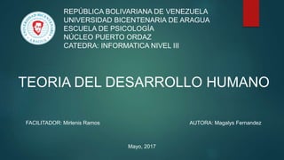 REPÚBLICA BOLIVARIANA DE VENEZUELA
UNIVERSIDAD BICENTENARIA DE ARAGUA
ESCUELA DE PSICOLOGÍA
NÚCLEO PUERTO ORDAZ
CATEDRA: INFORMATICA NIVEL III
TEORIA DEL DESARROLLO HUMANO
FACILITADOR: Mirlenis Ramos AUTORA: Magalys Fernandez
Mayo, 2017
 