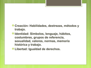  Creación: Habilidades, destrezas, métodos y
trabajo.
 Identidad: Símbolos, lenguaje, hábitos,
costumbres, grupos de referencia,
sexualidad, valores, normas, memoria
histórica y trabajo.
 Libertad: Igualdad de derechos.
 
