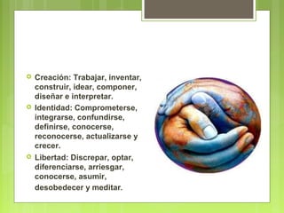  Creación: Trabajar, inventar,
construir, idear, componer,
diseñar e interpretar.
 Identidad: Comprometerse,
integrarse, confundirse,
definirse, conocerse,
reconocerse, actualizarse y
crecer.
 Libertad: Discrepar, optar,
diferenciarse, arriesgar,
conocerse, asumir,
desobedecer y meditar.
 