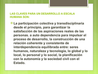 LAS CLAVES PARA UN DESARROLLO A ESCALA
HUMANA SON:
 La participación colectiva y transdisciplinaria
desde el principio, para garantizar la
satisfacción de las aspiraciones reales de las
personas. a auto dependencia para impulsar el
proceso de desarrollo, la construcción de una
relación coherente y consistente de
interdependencia equilibrada entre: seres
humanos, naturaleza y tecnología, lo global y lo
local, lo personal y lo social, la planificación
con la autonomía y la sociedad civil con el
Estado.
 