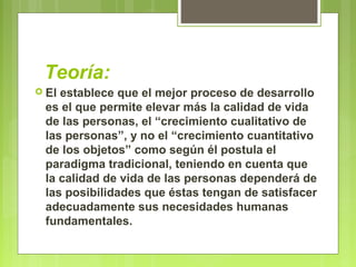 Teoría:
 El establece que el mejor proceso de desarrollo
es el que permite elevar más la calidad de vida
de las personas, el “crecimiento cualitativo de
las personas”, y no el “crecimiento cuantitativo
de los objetos” como según él postula el
paradigma tradicional, teniendo en cuenta que
la calidad de vida de las personas dependerá de
las posibilidades que éstas tengan de satisfacer
adecuadamente sus necesidades humanas
fundamentales.
 