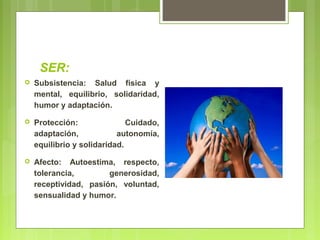 SER:
 Subsistencia: Salud física y
mental, equilibrio, solidaridad,
humor y adaptación.
 Protección: Cuidado,
adaptación, autonomía,
equilibrio y solidaridad.
 Afecto: Autoestima, respecto,
tolerancia, generosidad,
receptividad, pasión, voluntad,
sensualidad y humor.
 