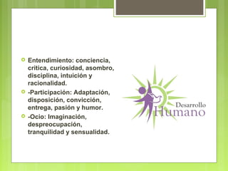  Entendimiento: conciencia,
critica, curiosidad, asombro,
disciplina, intuición y
racionalidad.
 -Participación: Adaptación,
disposición, convicción,
entrega, pasión y humor.
 -Ocio: Imaginación,
despreocupación,
tranquilidad y sensualidad.
 