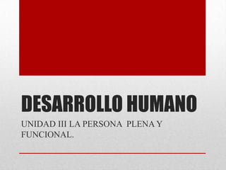 DESARROLLO HUMANO
UNIDAD III LA PERSONA PLENA Y
FUNCIONAL.
 
