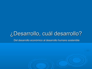 Del desarrollo económico al desarrollo humano sostenibleDel desarrollo económico al desarrollo humano sostenible
¿Desarrollo, cuál desarrollo?¿Desarrollo, cuál desarrollo?
 